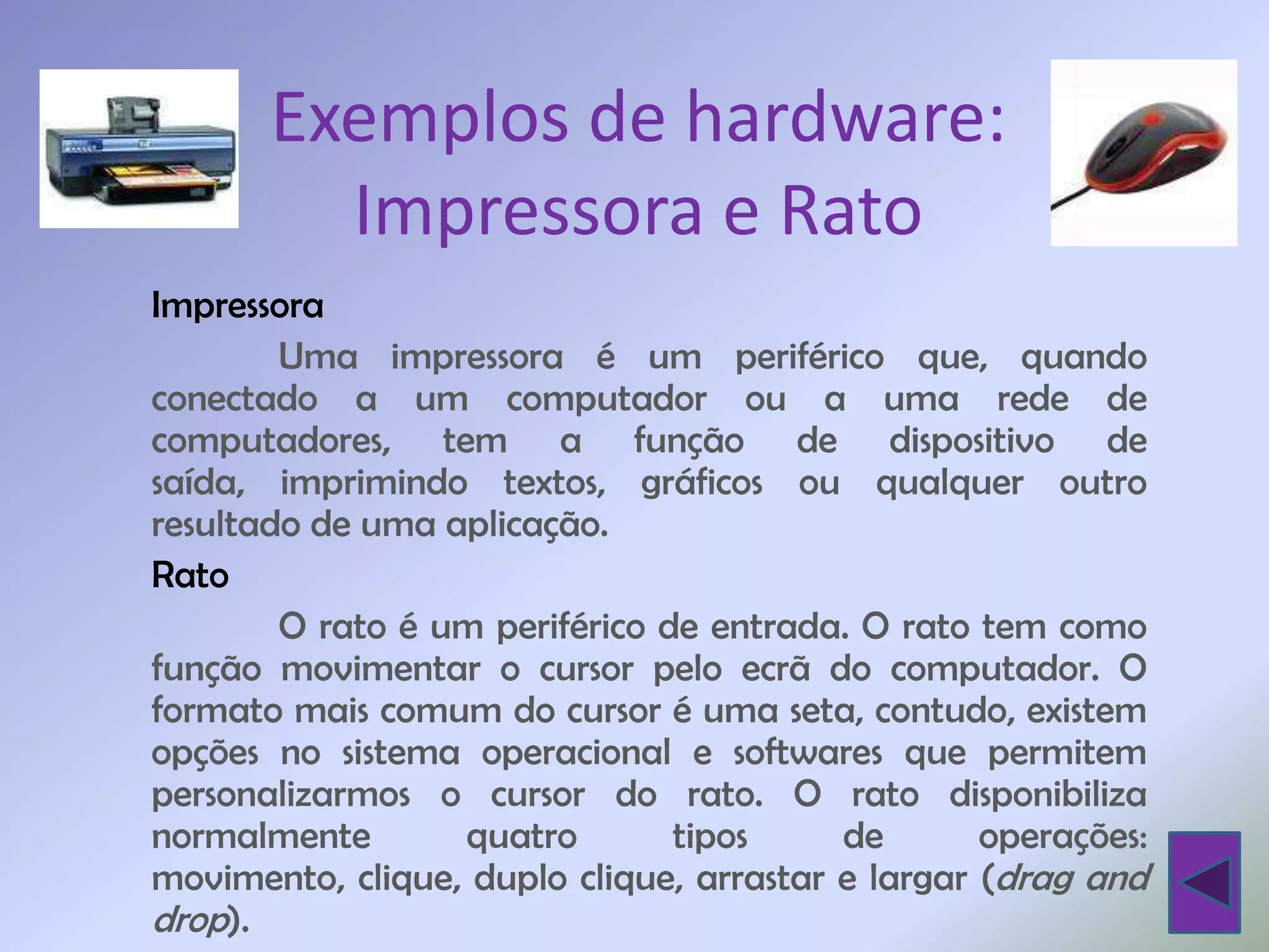 Exemplos de hardware:
         Impressora e Rato
Impressora
        Uma impressora é um periférico que, quando
conectado a um computador ou a uma rede de
computadores, tem a função de dispositivo de
saída, imprimindo textos, gráficos ou qualquer outro
resultado de uma aplicação.
Rato
        O rato é um periférico de entrada. O rato tem como
função movimentar o cursor pelo ecrã do computador. O
formato mais comum do cursor é uma seta, contudo, existem
opções no sistema operacional e softwares que permitem
personalizarmos o cursor do rato. O rato disponibiliza
normalmente       quatro        tipos     de       operações:
movimento, clique, duplo clique, arrastar e largar (drag and
drop).
 