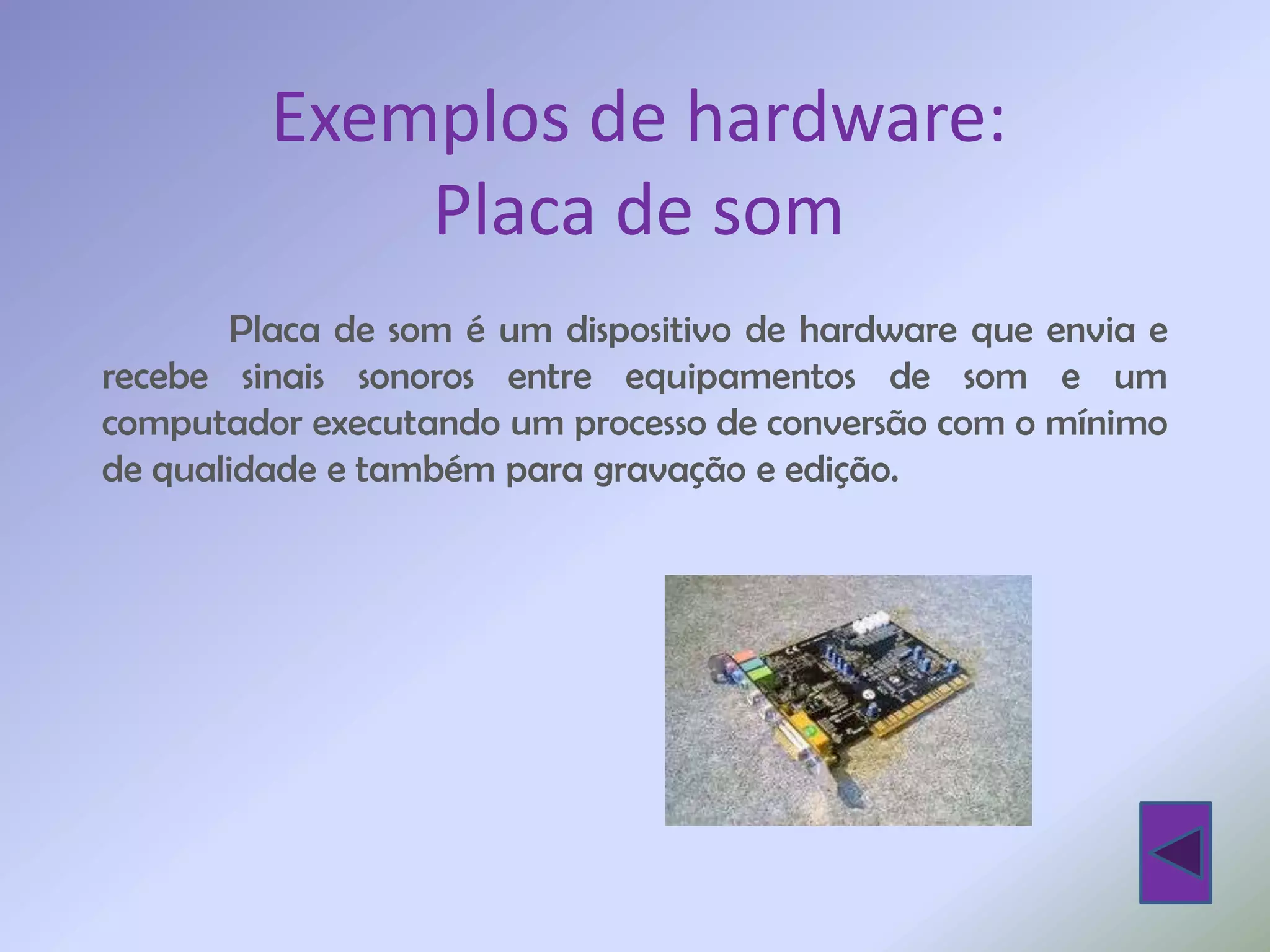 Exemplos de hardware:
             Placa de som
        Placa de som é um dispositivo de hardware que envia e
recebe sinais sonoros entre equipamentos de som e um
computador executando um processo de conversão com o mínimo
de qualidade e também para gravação e edição.
 