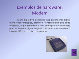 Exemplos de hardware:
             Modem
        É um dispositivo electrónico que dá um sinal digital
numa onda analógica, pronta a ser transmitida pela linha
telefónica, e que remodela o sinal analógico e o reconverte
para o formato digital original. Utilizado para conexão à
Internet, BBS, ou a outro computador.
 