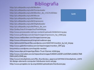 Bibliografia
http://pt.wikipedia.org/wiki/Modem
http://pt.wikipedia.org/wiki/Computador
http://pt.wikipedia.org/wiki/Monitor_de_v%C3%ADdeo
                                                                     SAIR
http://pt.wikipedia.org/wiki/Mouse
http://pt.wikipedia.org/wiki/Webcam
http://pt.wikipedia.org/wiki/Impressora
http://pt.wikipedia.org/wiki/Digitalizador
http://pt.wikipedia.org/wiki/Placa_de_som
http://joday.free.fr/images/hw/Fast908.jpg
http://www.processador.net/wp-content/uploads/2008/04/img.jpg
http://www.pcfloripa.com.br/loja/images/impressora_hp_6980.jpg
http://www.netbanker.com/Images/scanner.jpg
http://www.inforpascoa.pt/img/cat/webcam.jpg
http://iphone2007ipod.files.wordpress.com/2007/07/monitor_lg_lcd_24.jpg
http://www.gdsinformatica.com.br/loja/images/monitor_CRT.jpg
tonyvinicius.wordpress.com/tag/diz-revista/
http://www.kpc.pt/imgartigo/Rato-Trust-Gamer-4200.jpg
http://www.microdat.com.br/lojaonline/images/CAIXA%20DE%20SOM%20MULTIMI
DIA%20CLONE.jpg
http://www1.istockphoto.com/file_thumbview_approve/2317996/2/istockphoto_23179
96-design-elements-computer-hardware-icons-set.jpg
http://www.progdan.no-ip.org:25000/uploads/pics/hardware.jpg
 