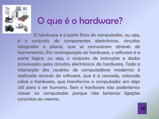 O que é o hardware?
        O hardware é a parte física do computador, ou seja,
é o conjunto de componentes electrónicos, circuitos
integrados e placas, que se comunicam através de
barramentos. Em contraposição ao hardware, o software é a
parte lógica, ou seja, o conjunto de instruções e dados
processados pelos circuitos electrónicos do hardware. Toda a
interacção dos usuários de computadores modernos é
realizada através do software, que é a camada, colocada
sobre o hardware, que transforma o computador em algo
útil para o ser humano. Sem o hardware não poderíamos
mexer no computador porque não teríamos ligações
concretas ao mesmo.
 