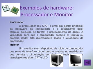 Exemplos de hardware:
       Processador e Monitor
Processador
        O processador (ou CPU) é uma das partes principais
do hardware do computador e é responsável pelos
cálculos, execução de tarefas e processamento de dados. A
velocidade com que o computador executa as tarefas ou
processa dados está directamente ligada à velocidade do
processador.
Monitor
        Um monitor é um dispositivo de saída do computador
que serve de interface visual para o usuário, na medida em
que permite a visualização dos dados. Actualmente, essas
tecnologias são duas: CRT e LCD.
 