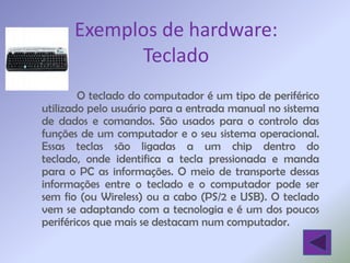 Exemplos de hardware:
            Teclado
        O teclado do computador é um tipo de periférico
utilizado pelo usuário para a entrada manual no sistema
de dados e comandos. São usados para o controlo das
funções de um computador e o seu sistema operacional.
Essas teclas são ligadas a um chip dentro do
teclado, onde identifica a tecla pressionada e manda
para o PC as informações. O meio de transporte dessas
informações entre o teclado e o computador pode ser
sem fio (ou Wireless) ou a cabo (PS/2 e USB). O teclado
vem se adaptando com a tecnologia e é um dos poucos
periféricos que mais se destacam num computador.
 