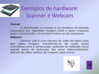 Exemplos de hardware:
          Scanner e Webcam
Scanner
        O digitalizador ou scanner é um periférico de entrada
responsável por digitalizar imagens, fotos e textos impressos
para o computador, um processo inverso ao da impressora.
Webcam
        Câmara web é uma câmara de vídeo de baixo custo
que capta imagens, transferindo-as de modo quase
instantâneo para o computador, podendo ser utilizada numa
grande gama de aplicações tais como videoconferência,
editores de vídeo, editores de imagem, entre outros.
 