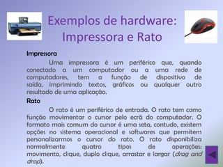 Exemplos de hardware:
         Impressora e Rato
Impressora
        Uma impressora é um periférico que, quando
conectado a um computador ou a uma rede de
computadores, tem a função de dispositivo de
saída, imprimindo textos, gráficos ou qualquer outro
resultado de uma aplicação.
Rato
        O rato é um periférico de entrada. O rato tem como
função movimentar o cursor pelo ecrã do computador. O
formato mais comum do cursor é uma seta, contudo, existem
opções no sistema operacional e softwares que permitem
personalizarmos o cursor do rato. O rato disponibiliza
normalmente       quatro        tipos     de       operações:
movimento, clique, duplo clique, arrastar e largar (drag and
drop).
 