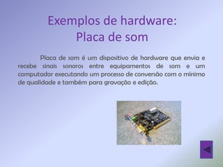 Exemplos de hardware:
             Placa de som
        Placa de som é um dispositivo de hardware que envia e
recebe sinais sonoros entre equipamentos de som e um
computador executando um processo de conversão com o mínimo
de qualidade e também para gravação e edição.
 