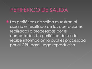    Los periféricos de salida muestran al
    usuario el resultado de las operaciones
    realizadas o procesadas por el
    computador. Un periférico de salida
    recibe información la cual es procesada
    por el CPU para luego reproducirla
 