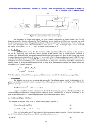 Proceedings of the International Conference on Emerging Trends in Engineering and Management (ICETEM14)
30 – 31, December 2014, Ernakulam, India
101
Figure 2: Architectural unit of the proposed system
But these values are for the square matrix. The MIMO channel can be treated as singular valued = min (NR,NT)
independent parallel Gaussian subchannels. The ith
subchannel has the gain being σi. Hence, the transmitter can send
independent data streams across these parallel subchannels without any interference from an antenna. Values σ1, σ2, . . .,
σd are called the singular values .The column vectors of V(i.e., v1, v2, . . . , vNT) are the right singular vectors of H, and
the column vectors of U(i.e., u1, u2, . . . , uNR) are the left singular vectors of H.
3.1 Zero Padding
In a MIMO system, assume that the maximum number transmitter and receiver antennas in the system is
MR and MT respectively. This means that, there is possibly MR•MT different sizes of channel matrices.Therefore, a
scheme which is reconfigurable is proposed to support all antenna configurations [6]. Hence an SVDengine is designed
to support the maximum channel size. If the size of a given matrix is NR×NT the extended channel matrix is MR×MT.After
extending the original channel matrix by MR×MT inserting zeros, channel matrix extended to by inserting zeros, and the
multiplexer is used to construct the positive semi-definite matrix R1The positive semidefinite matrix R1 is estimated by a
moving average of the recent received signal vectors. In many MIMO OFDM-based standards, the channel matrix His
already known by channel estimation.
R1= {HH
H , NR ≥ NT}
or (2)
R1= {HHH ,
NR <NT }
With this definition of R1, still the same update and deflation process is used to find the pairs (wi,λi) sequentially.
3.2 Deflation Unit
The deflation process is used to estimate the pair (wi, λi). The deflation process cancels the information of the
pair (wi, λi) for the estimation of next pair (wi+1,λi+1). In the deflation process, where d = min (NR,NT) and the ith
deflation
process is given by:
Ri+1=Ri–Wi(n+1)Wi(n+1)
H
i=1, 2 ,………(d-1) (3)
Only the semidefinite matrix is calculated from this block. Remaining value, i.e, Ri is found sequentially in the
deflation unit post adaptive blind tracking algorithm. Deflation process continues until all pairs are estimated.ie all the
pairs are determined upto d-1. Value of ddepends on the size of the original channel matrix.
3.3 Updation and Sigma Calculator
This unit finds the different values of (wi, λi) Inthe ݅௧௛
update process, equation is:
Wi(n+1)=Wi(n)+µi(Ri-λi(n)I)Wi(n) (4)
λi(n+1)= Wi(n+1)
H
Wi(n+1) i=1, 2 ,…… (d-1) (5)
As in the Partial update unit, Wdand λdare derived by applying the update operation. From the observation, after
the (d−1) time deflation, the positive semi-definite matrix Rdcan be expressed as:
Rd=WdWd
H
(6)
 