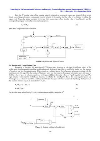 Proceedings of the International Conference on Emerging Trends in Engineering and Management (ICETEM14)
30 – 31, December 2014, Ernakulam, India
102
Here the dth
singular value of the singular value is obtained as soon as the values are obtained .Here in this
block, sum of diagonal entries is calculated from the column of the matrix. And the value of is obtained by taking the
square root. Hence, the update operation for wd and λ dis unnecessary, where singular value is found directly and the
corresponding singular vectors by some simple operations.
σd=√tr(Rd) (7)
Thus the dth
singular value σ is obtained.
Figure 4: Updation and sigma calculator
3.4 Singular with Partial Update Unit
Compared to the paper [6], algorithm of SVD takes many iterations to calculate the different values in the
update unit, singular calculation and the partial update unit. So here the algorithm is modified in such a way that number
of iterations was less for calculating the different units as explained above. One of greatest advantage was that with the
modification in this algorithm the number of hardware units was also reduced. In singular calculation unit , it is used to
find the value of ui ,vi, σi values as mentioned in the paper[6].Hence dsingular values, of NRleft singular vectors, and NT
right singular vectors need to be find.And it depend on whether d = min(NR,NT) .But in this case singular vectors are
found upto (d-1) values are found for and have found that in the sigma calculator ,as a result of reducing the hardware.If
the channel matrix is square, it means that d= NR=NT.
Vd= Rd(:,1)/ ǁ Rd(:,1) ǁ (8)
Ud= HVd/ σd (9)
On the other hand, when NR<NT,Vd with Udis interchange and His changed to HH
.
Figure 3: Singular with partial update unit
 