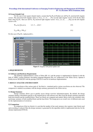 Proceedings of the International Conference on Emerging Trends in Engineering and Management (ICETEM14)
30 – 31, December 2014, Ernakulam, India
103
3.5 Gram Schmidt Unit
For the case of non square channel matrix, assume that NR>NT,d=NTthere are still NR-NT unsolved left singular
vectors. The unresolved left singular values is, V(i.e., v1, v2, . . .,vNT) are the right singular vectors of H, On the other
hand, when NR<NT there are still NT -NR unsolved right singular vectors U(i.e., u1, u2, . . . , uNR) are the left singular
vectors of H.
Wd+k=ek-∑(ek,ui).ui i=1, 2 ,….d+k-1 (10)
Ud+k=Wd+k / ǁWd+kǁ (11)
For the case of NR<NT replaceuiwith vi
Figure 5: Singular with partial update unit
4. REQUIREMENTS
4.1 Software and Hardware Requirements
The hardware implementation is done in Xilinx ISE 14.1 and the project is implemented in Spartan 6 with the
help of VHDL (verilog hardware description language).Required files are synthesized in the Xilinx device. Spartan 6
Family device XC6SLX45 with the package CSG324 is used for its hardware implementation
5. RESULT ANALYSIS AND DISCUSSION
The waveforms of the various parts of the block is simulated and its various waveforms are also observed. The
comparison is studied in accordance with the design summary generated in the Xilinx device.
5.1 Design Summary
Design summary allows you to quickly access design overview information,reports. By default, the design
summary displays information specific to the targeted device and software tool. Here from the design summary generated
both from base[6] and the modified block. These two blocks are compared and studied .Below shows the estimated value
and design summary of both modified block and the base block. The design gives an overall view of different units used
for the implementation of svd device.
5.2 Comparison
In comparison of the two blocks it is seen that the number of luts used, memory slice registers, logic blocks used
and everything is reduced. Here the design summary is generated for the algorithm which is implemented and also for the
already implemented SVD [6].
 