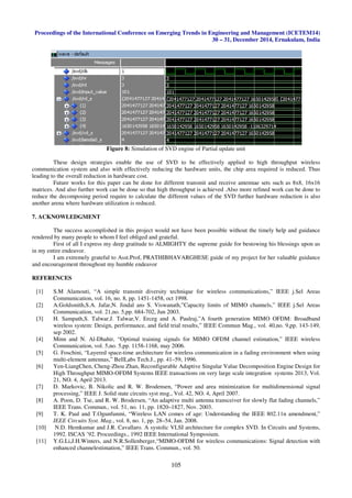 Proceedings of the International Conference on Emerging Trends in Engineering and Management (ICETEM14)
30 – 31, December 2014, Ernakulam, India
105
Figure 8: Simulation of SVD engine of Partial update unit
These design strategies enable the use of SVD to be effectively applied to high throughput wireless
communication system and also with effectively reducing the hardware units, the chip area required is reduced. Thus
leading to the overall reduction in hardware cost.
Future works for this paper can be done for different transmit and receive antennae sets such as 8x8, 16x16
matrices. And also further work can be done so that high throughput is achieved .Also more refined work can be done to
reduce the decomposing period require to calculate the different values of the SVD further hardware reduction is also
another arena where hardware utilization is reduced.
7. ACKNOWLEDGMENT
The success accomplished in this project would not have been possible without the timely help and guidance
rendered by many people to whom I feel obliged and grateful.
First of all I express my deep gratitude to ALMIGHTY the supreme guide for bestowing his blessings upon us
in my entire endeavor.
I am extremely grateful to Asst.Prof, PRATHIBHAVARGHESE guide of my project for her valuable guidance
and encouragement throughout my humble endeavor
REFERENCES
[1] S.M Alamouti, “A simple transmit diversity technique for wireless communications,” IEEE j.Sel Areas
Communication, vol. 16, no. 8, pp. 1451-1458, oct 1998.
[2] A.Goldsmith,S.A. Jafar,N. Jindal ans S. Viswanath,”Capacity limits of MIMO channels,” IEEE j.Sel Areas
Communication, vol. 21,no. 5,pp. 684-702, Jun 2003.
[3] H. Sampath,S. Talwar.J. Talwar,V. Erceg and A. Paulraj,”A fourth generation MIMO OFDM: Broadband
wireless system: Design, performance, and field trial results,” IEEE Commun Mag., vol. 40,no. 9,pp. 143-149,
sep 2002.
[4] Minn and N. Al-Dhahir, “Optimal training signals for MIMO OFDM channel estimation,” IEEE wireless
Communication, vol. 5,no. 5,pp. 1158-1168, may 2006.
[5] G. Foschini, “Layered space-time architecture for wireless communication in a fading environment when using
multi-element antennas,” BellLabs Tech.J., pp. 41–59, 1996.
[6] Yen-LiangChen, Cheng-Zhou Zhan, Reconfigurable Adaptive Singular Value Decomposition Engine Design for
High Throughput MIMO-OFDM Systems IEEE transactions on very large scale integration systems 2013, Vol.
21, NO. 4, April 2013.
[7] D. Markovic, B. Nikolic and R. W. Brodensen, “Power and area minimization for multidimensional signal
processing,” IEEE J. Solid state circuits syst msg., Vol. 42, NO. 4, April 2007.
[8] A. Poon, D. Tse, and R. W. Brodersen, “An adaptive multi antenna transceiver for slowly flat fading channels,”
IEEE Trans. Commun., vol. 51, no. 11, pp. 1820–1827, Nov. 2003.
[9] T. K. Paul and T.Ogunfunmi, “Wireless LAN comes of age: Understanding the IEEE 802.11n amendment,”
IEEE Circuits Syst. Mag., vol. 8, no. 1, pp. 28–54, Jan. 2008.
[10] N.D. Hemkumar and J.R. Cavallaro. A systolic VLSI architecture for complex SVD. In Circuits and Systems,
1992. ISCAS ’92. Proceedings., 1992 IEEE International Symposium.
[11] Y.G.Li,J.H.Winters, and N.R.Sollenberger,“MIMO-OFDM for wireless communications: Signal detection with
enhanced channelestimation,” IEEE Trans. Commun., vol. 50.
 