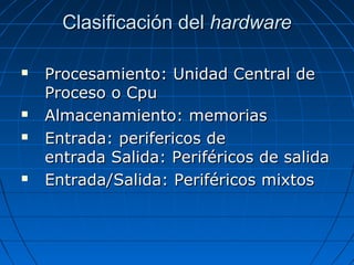 Clasificación delClasificación del hardwarehardware
 Procesamiento: Unidad Central deProcesamiento: Unidad Central de
Proceso o CpuProceso o Cpu
 Almacenamiento: memoriasAlmacenamiento: memorias
 Entrada: perifericos deEntrada: perifericos de
entrada Salida: Periféricos de salidaentrada Salida: Periféricos de salida
 Entrada/Salida: Periféricos mixtosEntrada/Salida: Periféricos mixtos
 