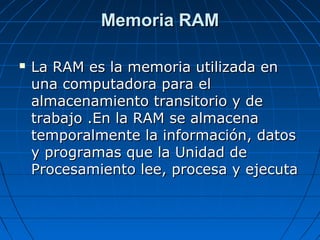 Memoria RAMMemoria RAM
 La RAM es la memoria utilizada enLa RAM es la memoria utilizada en
una computadora para eluna computadora para el
almacenamiento transitorio y dealmacenamiento transitorio y de
trabajo .En la RAM se almacenatrabajo .En la RAM se almacena
temporalmente la información, datostemporalmente la información, datos
y programas que la Unidad dey programas que la Unidad de
Procesamiento lee, procesa y ejecutaProcesamiento lee, procesa y ejecuta
 