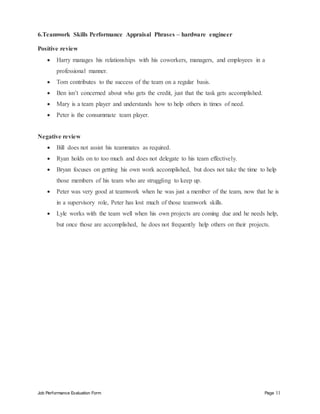 Job Performance Evaluation Form Page 11
6.Teamwork Skills Performance Appraisal Phrases – hardware engineer
Positive review
 Harry manages his relationships with his coworkers, managers, and employees in a
professional manner.
 Tom contributes to the success of the team on a regular basis.
 Ben isn’t concerned about who gets the credit, just that the task gets accomplished.
 Mary is a team player and understands how to help others in times of need.
 Peter is the consummate team player.
Negative review
 Bill does not assist his teammates as required.
 Ryan holds on to too much and does not delegate to his team effectively.
 Bryan focuses on getting his own work accomplished, but does not take the time to help
those members of his team who are struggling to keep up.
 Peter was very good at teamwork when he was just a member of the team, now that he is
in a supervisory role, Peter has lost much of those teamwork skills.
 Lyle works with the team well when his own projects are coming due and he needs help,
but once those are accomplished, he does not frequently help others on their projects.
 