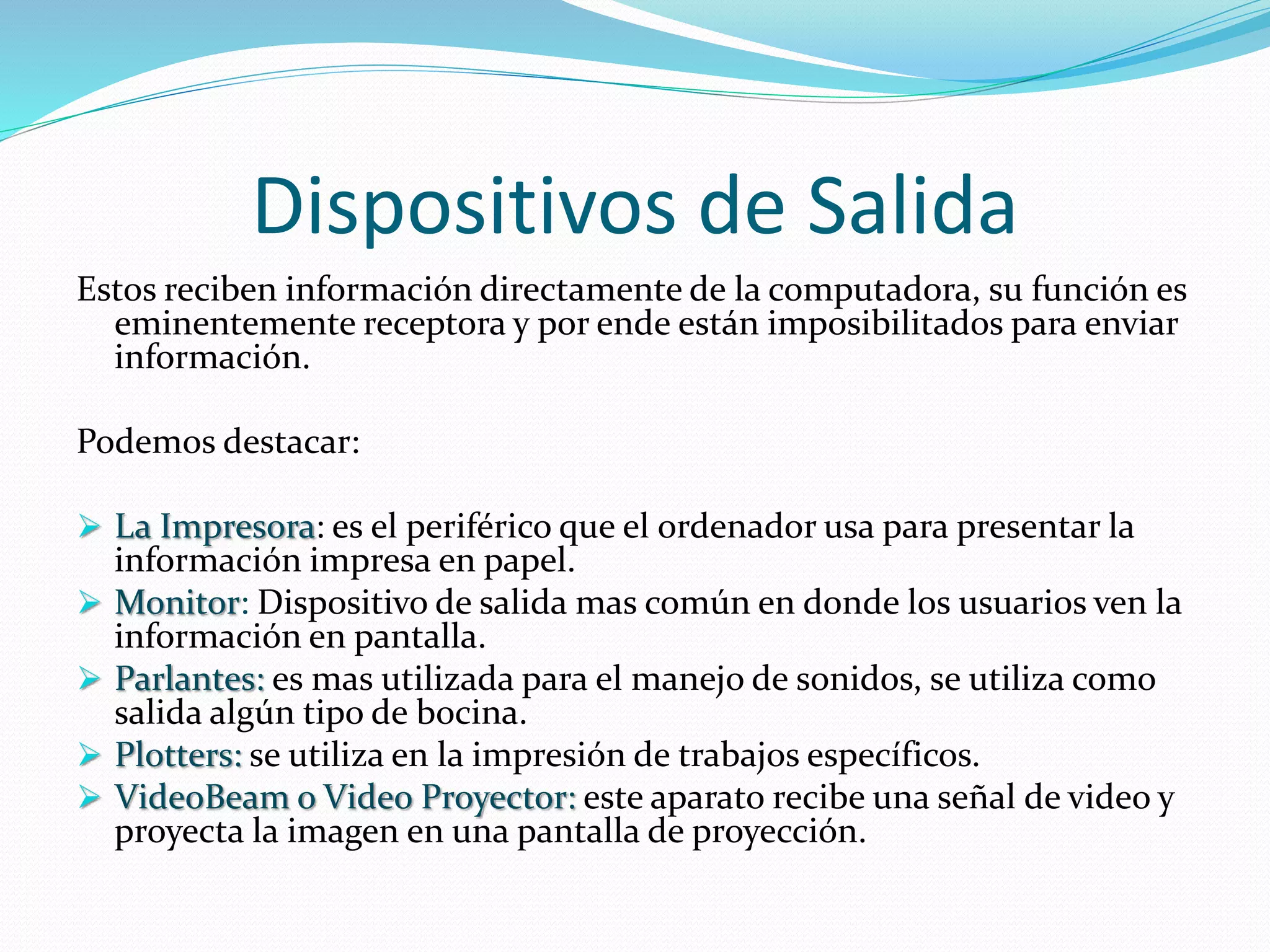 Dispositivos de Salida 
Estos reciben información directamente de la computadora, su función es 
eminentemente receptora y por ende están imposibilitados para enviar 
información. 
Podemos destacar: 
 La Impresora: es el periférico que el ordenador usa para presentar la 
información impresa en papel. 
 Monitor: Dispositivo de salida mas común en donde los usuarios ven la 
información en pantalla. 
 Parlantes: es mas utilizada para el manejo de sonidos, se utiliza como 
salida algún tipo de bocina. 
 Plotters: se utiliza en la impresión de trabajos específicos. 
 VideoBeam o Video Proyector: este aparato recibe una señal de video y 
proyecta la imagen en una pantalla de proyección. 
 