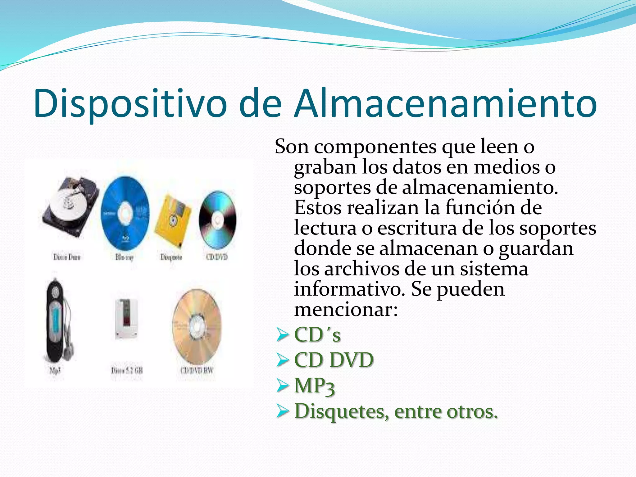 Dispositivo de Almacenamiento 
Son componentes que leen o 
graban los datos en medios o 
soportes de almacenamiento. 
Estos realizan la función de 
lectura o escritura de los soportes 
donde se almacenan o guardan 
los archivos de un sistema 
informativo. Se pueden 
mencionar: 
CD´s 
CD DVD 
MP3 
 Disquetes, entre otros. 
 
