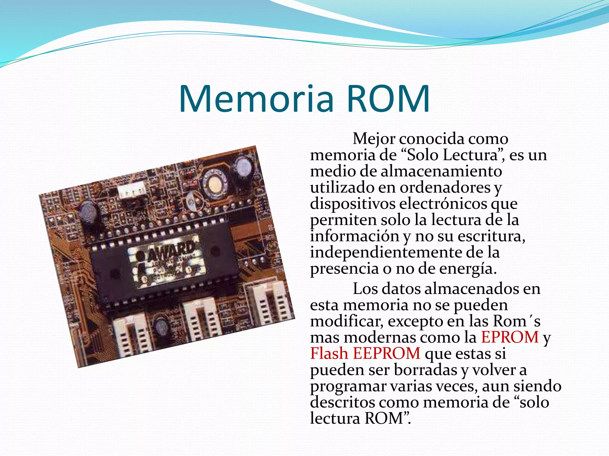 Memoria ROM 
Mejor conocida como 
memoria de “Solo Lectura”, es un 
medio de almacenamiento 
utilizado en ordenadores y 
dispositivos electrónicos que 
permiten solo la lectura de la 
información y no su escritura, 
independientemente de la 
presencia o no de energía. 
Los datos almacenados en 
esta memoria no se pueden 
modificar, excepto en las Rom´s 
mas modernas como la EPROM y 
Flash EEPROM que estas si 
pueden ser borradas y volver a 
programar varias veces, aun siendo 
descritos como memoria de “solo 
lectura ROM”. 
 