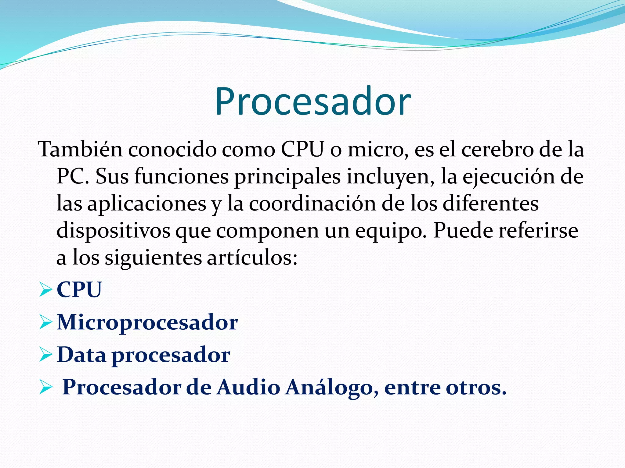 Procesador 
También conocido como CPU o micro, es el cerebro de la 
PC. Sus funciones principales incluyen, la ejecución de 
las aplicaciones y la coordinación de los diferentes 
dispositivos que componen un equipo. Puede referirse 
a los siguientes artículos: 
CPU 
Microprocesador 
Data procesador 
 Procesador de Audio Análogo, entre otros. 
 