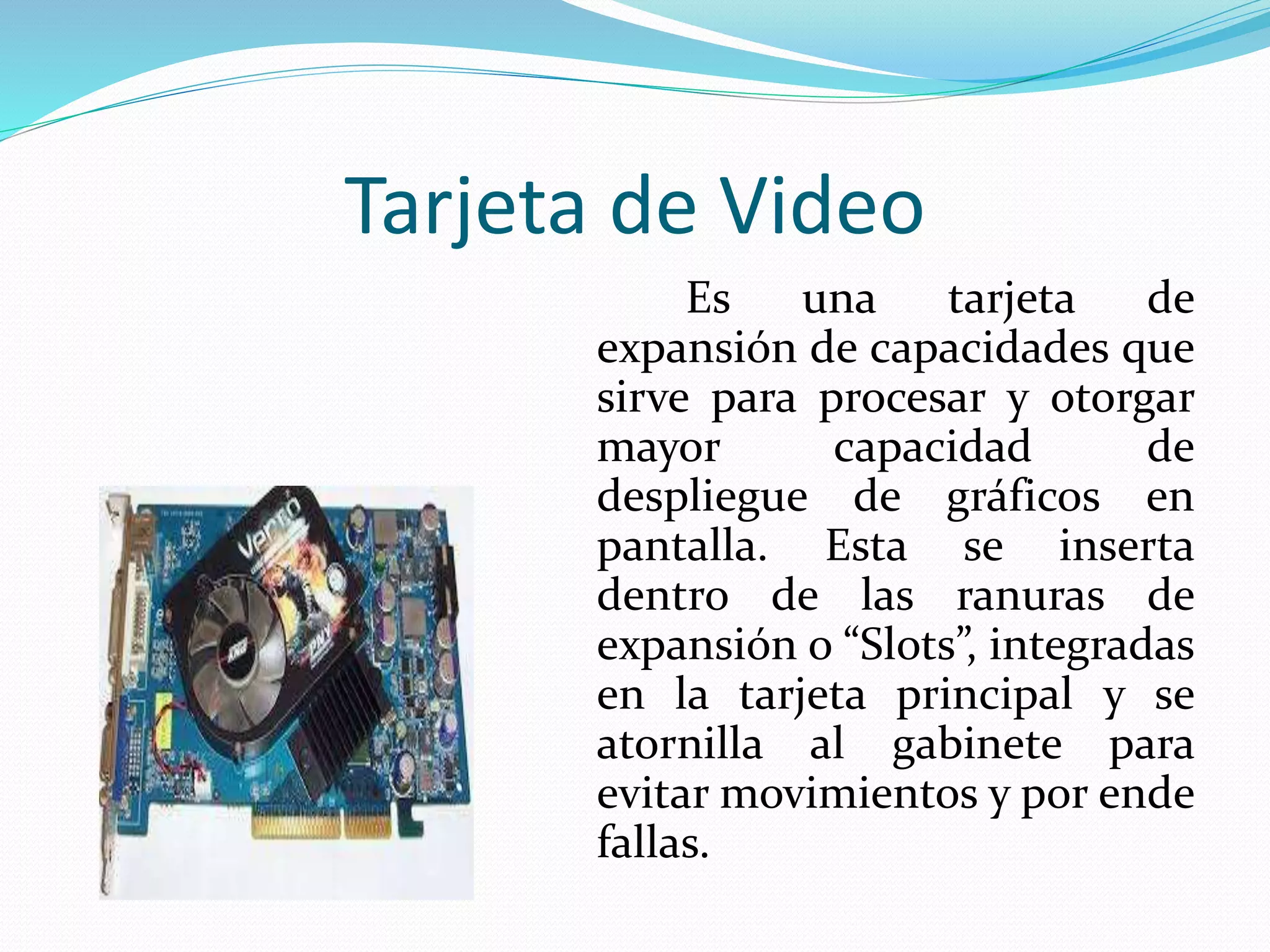 Tarjeta de Video 
Es una tarjeta de 
expansión de capacidades que 
sirve para procesar y otorgar 
mayor capacidad de 
despliegue de gráficos en 
pantalla. Esta se inserta 
dentro de las ranuras de 
expansión o “Slots”, integradas 
en la tarjeta principal y se 
atornilla al gabinete para 
evitarmovimientos y por ende 
fallas. 
 
