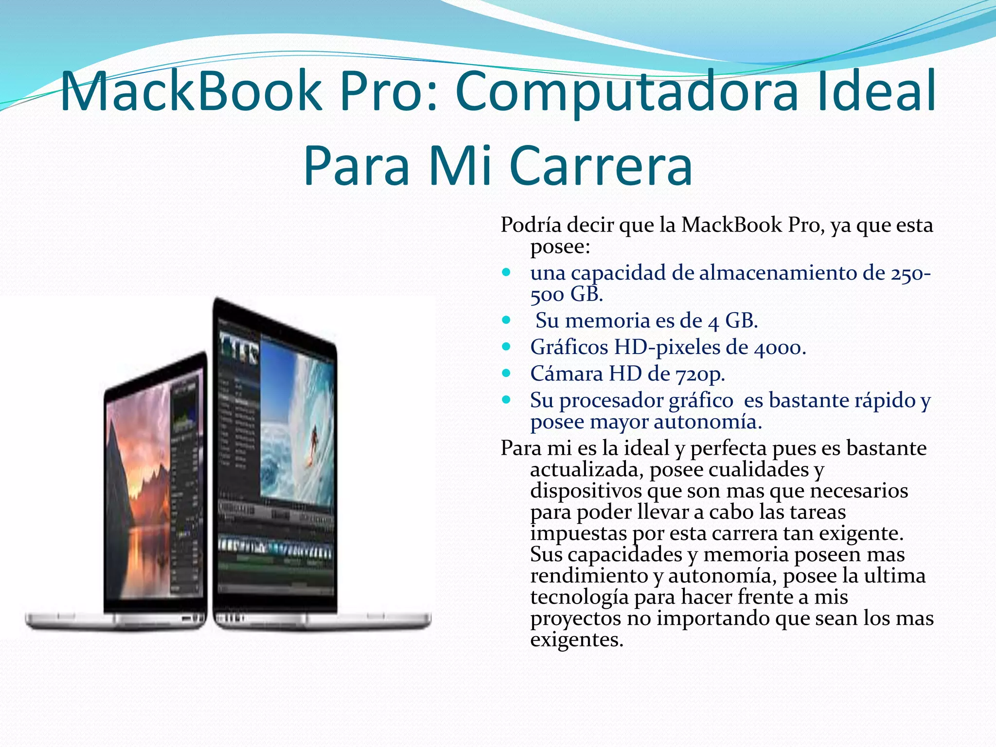MackBook Pro: Computadora Ideal 
Para Mi Carrera 
Podría decir que la MackBook Pro, ya que esta 
posee: 
 una capacidad de almacenamiento de 250- 
500 GB. 
 Su memoria es de 4 GB. 
 Gráficos HD-pixeles de 4000. 
 Cámara HD de 720p. 
 Su procesador gráfico es bastante rápido y 
posee mayor autonomía. 
Para mi es la ideal y perfecta pues es bastante 
actualizada, posee cualidades y 
dispositivos que son mas que necesarios 
para poder llevar a cabo las tareas 
impuestas por esta carrera tan exigente. 
Sus capacidades y memoria poseen mas 
rendimiento y autonomía, posee la ultima 
tecnología para hacer frente a mis 
proyectos no importando que sean los mas 
exigentes. 
 