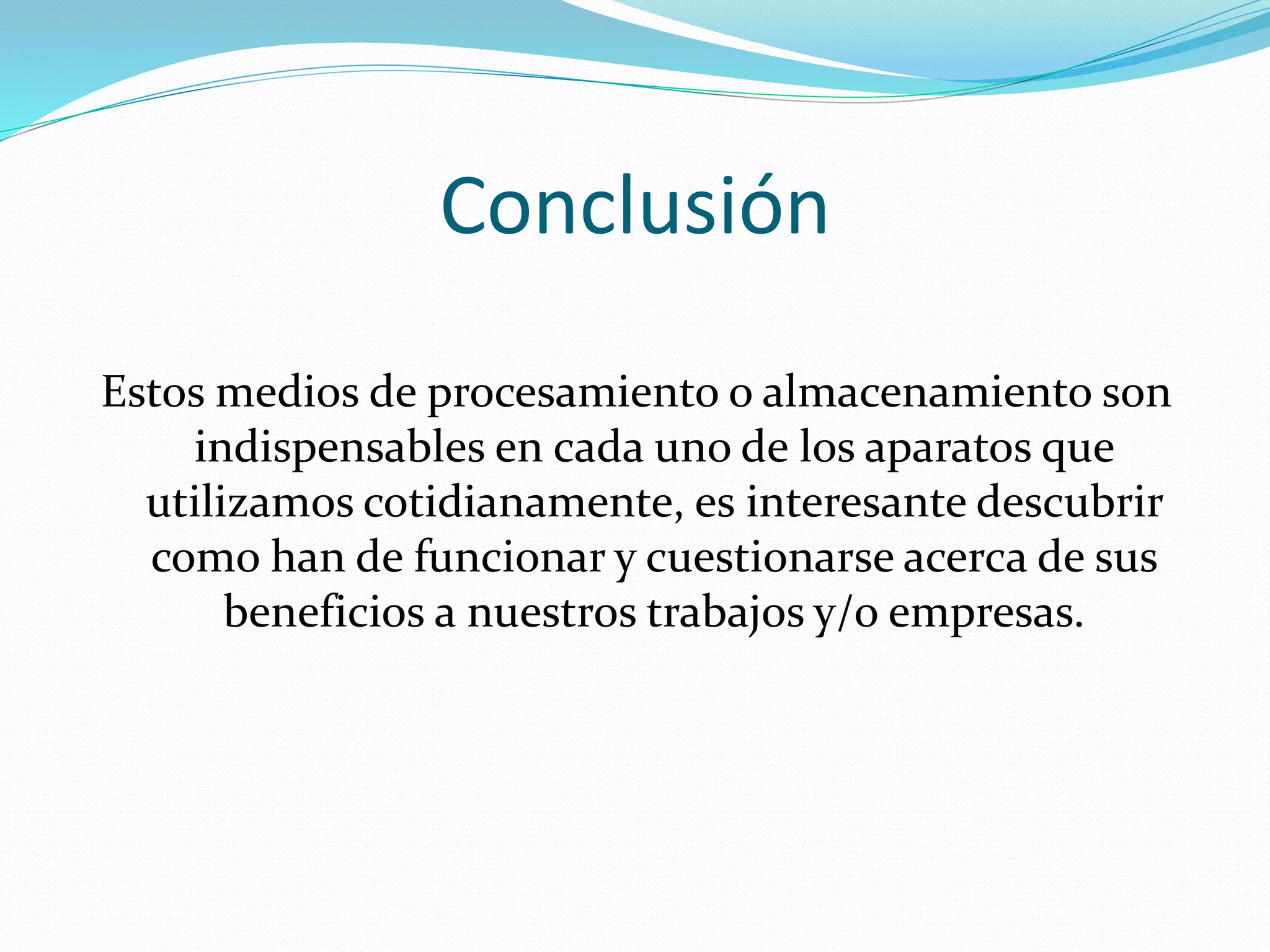 Conclusión 
Estos medios de procesamiento o almacenamiento son 
indispensables en cada uno de los aparatos que 
utilizamos cotidianamente, es interesante descubrir 
como han de funcionar y cuestionarse acerca de sus 
beneficios a nuestros trabajos y/o empresas. 
 