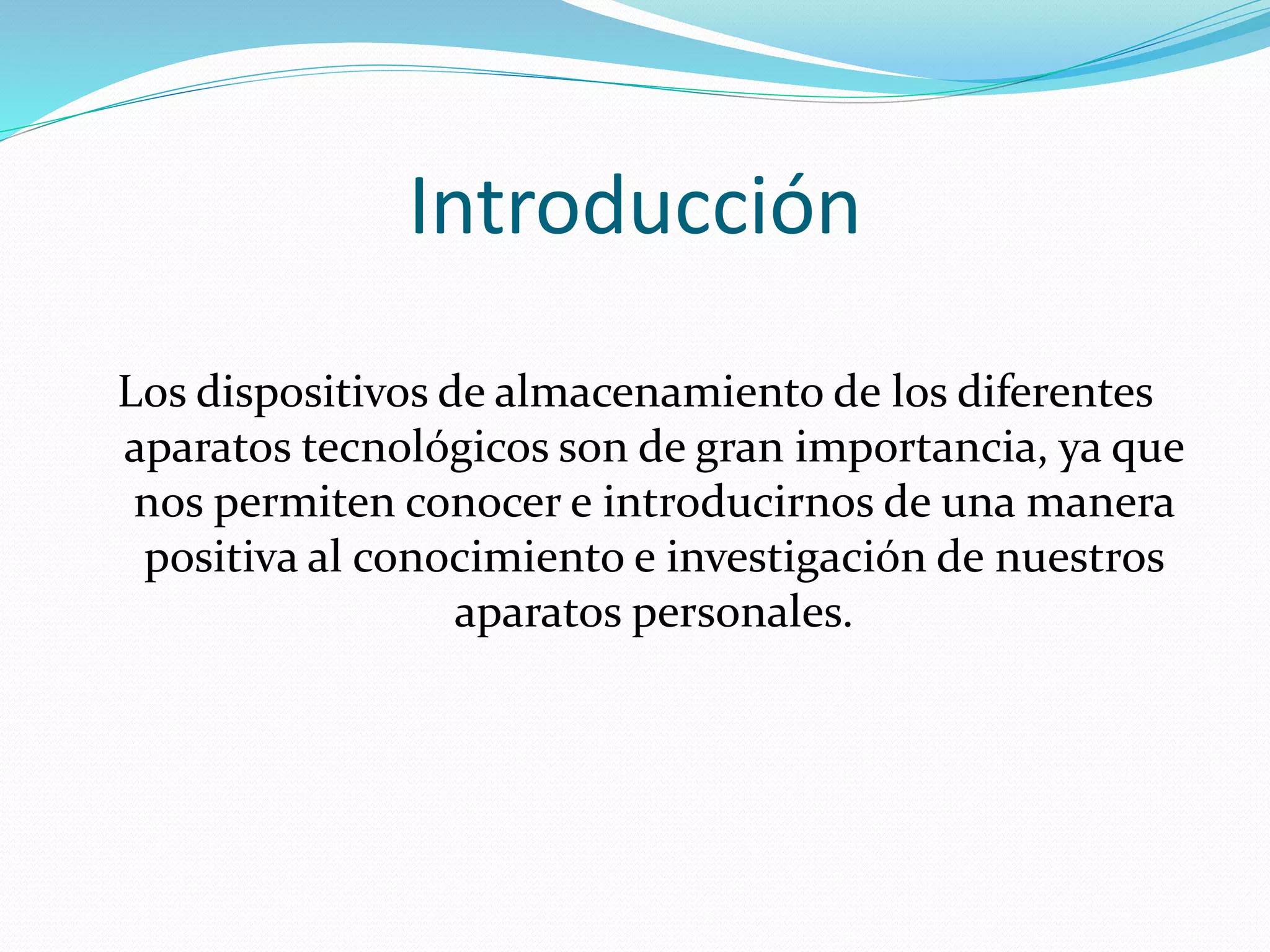 Introducción 
Los dispositivos de almacenamiento de los diferentes 
aparatos tecnológicos son de gran importancia, ya que 
nos permiten conocer e introducirnos de una manera 
positiva al conocimiento e investigación de nuestros 
aparatos personales. 
 