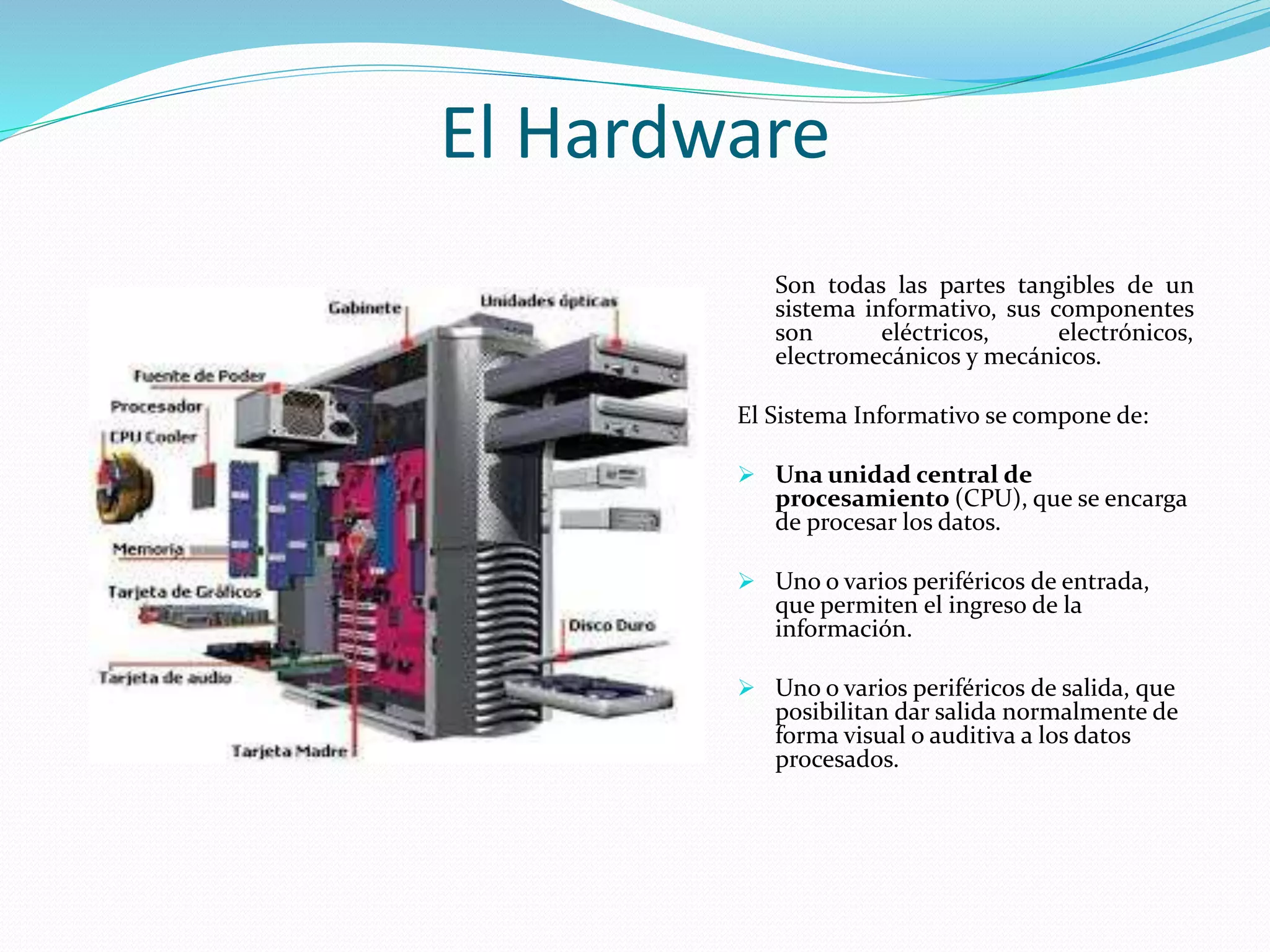 El Hardware 
Son todas las partes tangibles de un 
sistema informativo, sus componentes 
son eléctricos, electrónicos, 
electromecánicos y mecánicos. 
El Sistema Informativo se compone de: 
 Una unidad central de 
procesamiento (CPU), que se encarga 
de procesar los datos. 
 Uno o varios periféricos de entrada, 
que permiten el ingreso de la 
información. 
 Uno o varios periféricos de salida, que 
posibilitan dar salida normalmente de 
forma visual o auditiva a los datos 
procesados. 
 