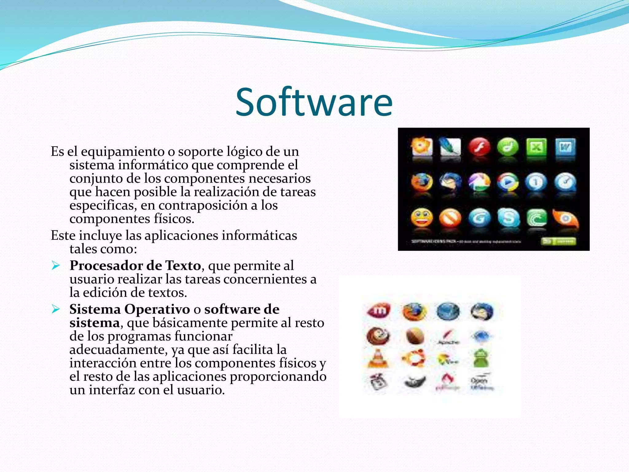 Software 
Es el equipamiento o soporte lógico de un 
sistema informático que comprende el 
conjunto de los componentes necesarios 
que hacen posible la realización de tareas 
especificas, en contraposición a los 
componentes físicos. 
Este incluye las aplicaciones informáticas 
tales como: 
 Procesador de Texto, que permite al 
usuario realizar las tareas concernientes a 
la edición de textos. 
 Sistema Operativo o software de 
sistema, que básicamente permite al resto 
de los programas funcionar 
adecuadamente, ya que así facilita la 
interacción entre los componentes físicos y 
el resto de las aplicaciones proporcionando 
un interfaz con el usuario. 
 