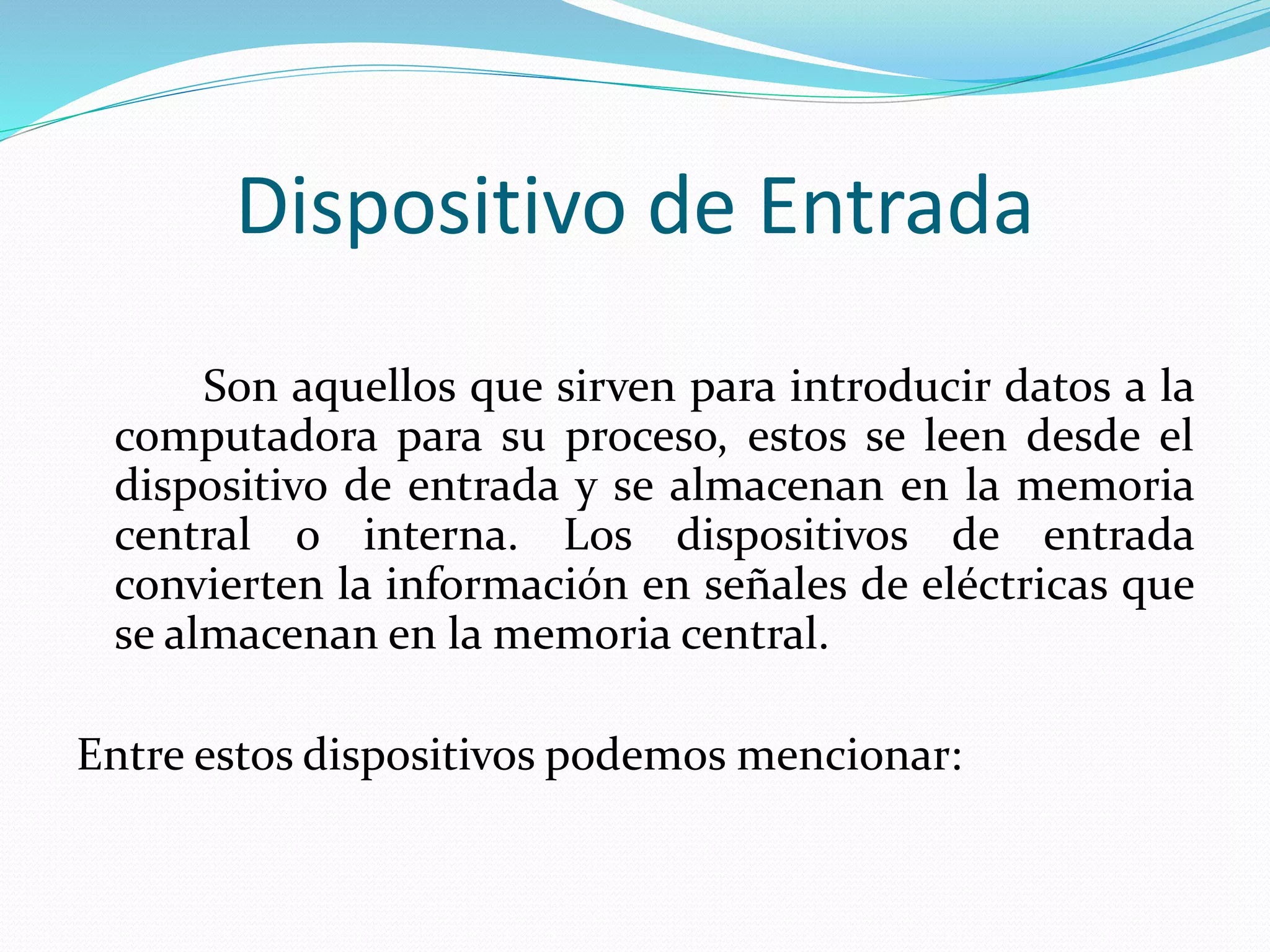 Dispositivo de Entrada 
Son aquellos que sirven para introducir datos a la 
computadora para su proceso, estos se leen desde el 
dispositivo de entrada y se almacenan en la memoria 
central o interna. Los dispositivos de entrada 
convierten la información en señales de eléctricas que 
se almacenan en la memoria central. 
Entre estos dispositivos podemos mencionar: 
 