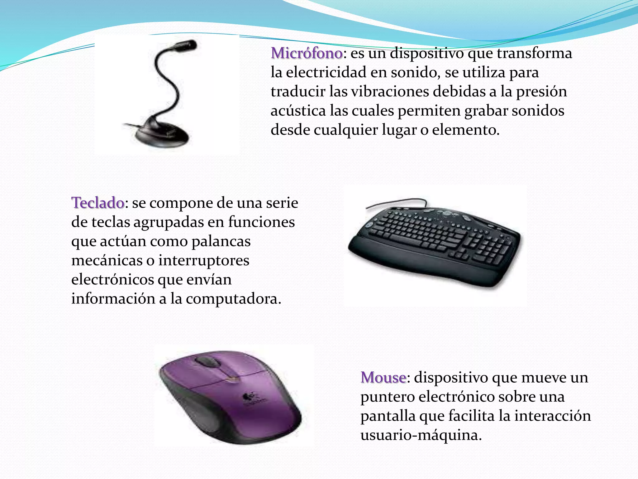 Micrófono: es un dispositivo que transforma 
la electricidad en sonido, se utiliza para 
traducir las vibraciones debidas a la presión 
acústica las cuales permiten grabar sonidos 
desde cualquier lugar o elemento. 
Teclado: se compone de una serie 
de teclas agrupadas en funciones 
que actúan como palancas 
mecánicas o interruptores 
electrónicos que envían 
información a la computadora. 
Mouse: dispositivo que mueve un 
puntero electrónico sobre una 
pantalla que facilita la interacción 
usuario-máquina. 
 