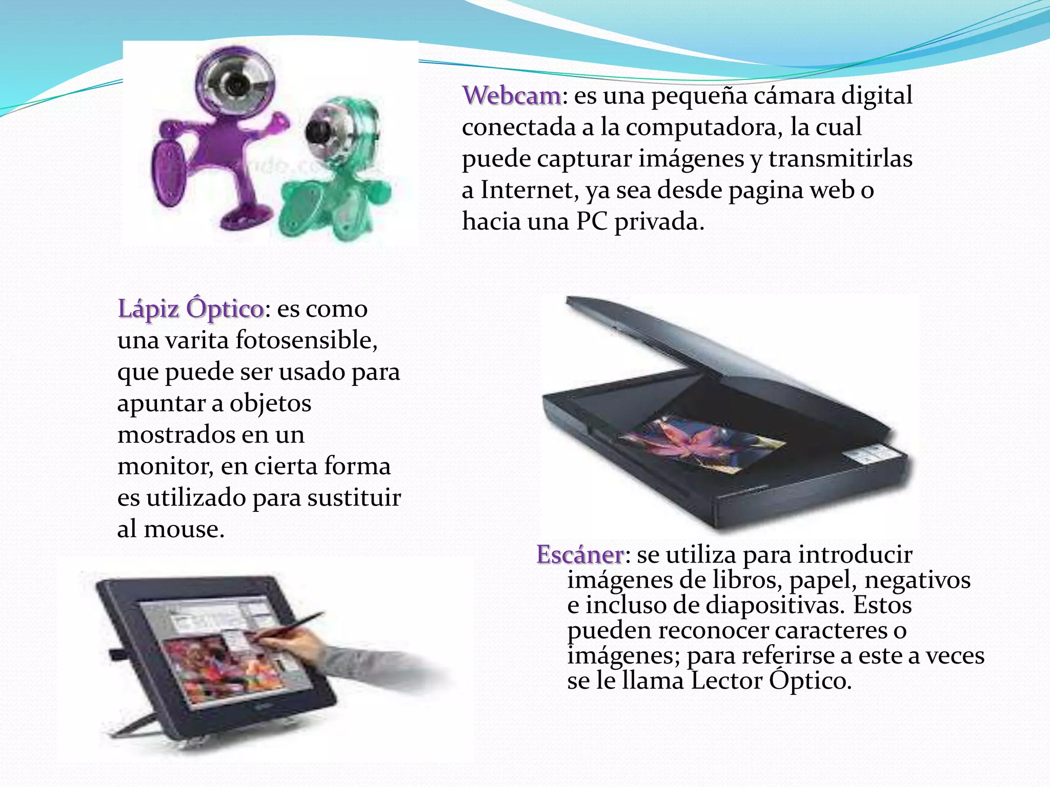 Escáner: se utiliza para introducir 
imágenes de libros, papel, negativos 
e incluso de diapositivas. Estos 
pueden reconocer caracteres o 
imágenes; para referirse a este a veces 
se le llama Lector Óptico. 
Lápiz Óptico: es como 
una varita fotosensible, 
que puede ser usado para 
apuntar a objetos 
mostrados en un 
monitor, en cierta forma 
es utilizado para sustituir 
al mouse. 
Webcam: es una pequeña cámara digital 
conectada a la computadora, la cual 
puede capturar imágenes y transmitirlas 
a Internet, ya sea desde pagina web o 
hacia una PC privada. 
 