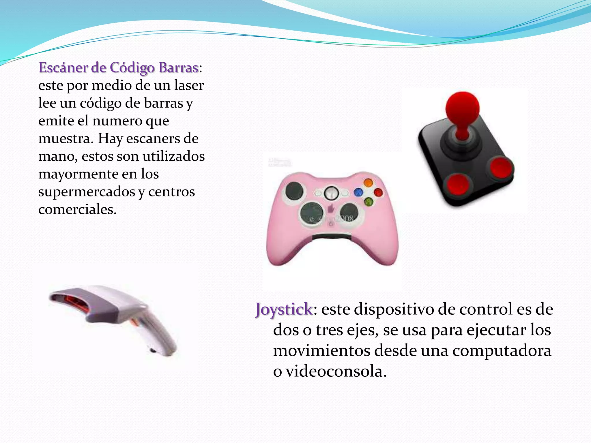 Joystick: este dispositivo de control es de 
dos o tres ejes, se usa para ejecutar los 
movimientos desde una computadora 
o videoconsola. 
Escáner de Código Barras: 
este por medio de un laser 
lee un código de barras y 
emite el numero que 
muestra. Hay escaners de 
mano, estos son utilizados 
mayormente en los 
supermercados y centros 
comerciales. 
 