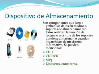 Dispositivo de Almacenamiento 
Son componentes que leen o 
graban los datos en medios o 
soportes de almacenamiento. 
Estos realizan la función de 
lectura o escritura de los soportes 
donde se almacenan o guardan 
los archivos de un sistema 
informativo. Se pueden 
mencionar: 
CD´s 
CD DVD 
MP3 
 Disquetes, entre otros. 
 