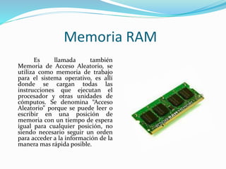 Memoria RAM 
Es llamada también 
Memoria de Acceso Aleatorio, se 
utiliza como memoria de trabajo 
para el sistema operativo, es allí 
donde se cargan todas las 
instrucciones que ejecutan el 
procesador y otras unidades de 
cómputos. Se denomina “Acceso 
Aleatorio” porque se puede leer o 
escribir en una posición de 
memoria con un tiempo de espera 
igual para cualquier posición, no 
siendo necesario seguir un orden 
para acceder a la información de la 
manera mas rápida posible. 
 