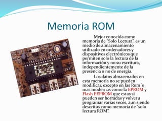 Memoria ROM 
Mejor conocida como 
memoria de “Solo Lectura”, es un 
medio de almacenamiento 
utilizado en ordenadores y 
dispositivos electrónicos que 
permiten solo la lectura de la 
información y no su escritura, 
independientemente de la 
presencia o no de energía. 
Los datos almacenados en 
esta memoria no se pueden 
modificar, excepto en las Rom´s 
mas modernas como la EPROM y 
Flash EEPROM que estas si 
pueden ser borradas y volver a 
programar varias veces, aun siendo 
descritos como memoria de “solo 
lectura ROM”. 
 