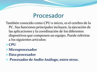 Procesador 
También conocido como CPU o micro, es el cerebro de la 
PC. Sus funciones principales incluyen, la ejecución de 
las aplicaciones y la coordinación de los diferentes 
dispositivos que componen un equipo. Puede referirse 
a los siguientes artículos: 
CPU 
Microprocesador 
Data procesador 
 Procesador de Audio Análogo, entre otros. 
 