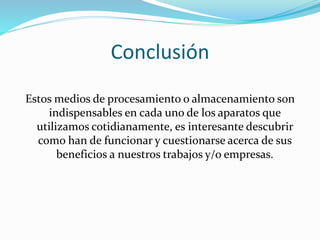 Conclusión 
Estos medios de procesamiento o almacenamiento son 
indispensables en cada uno de los aparatos que 
utilizamos cotidianamente, es interesante descubrir 
como han de funcionar y cuestionarse acerca de sus 
beneficios a nuestros trabajos y/o empresas. 
 