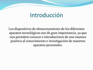 Introducción 
Los dispositivos de almacenamiento de los diferentes 
aparatos tecnológicos son de gran importancia, ya que 
nos permiten conocer e introducirnos de una manera 
positiva al conocimiento e investigación de nuestros 
aparatos personales. 
 