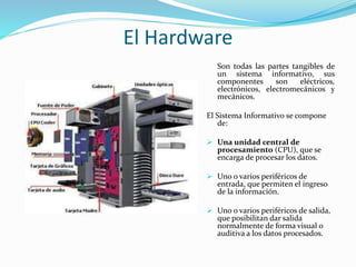 El Hardware 
Son todas las partes tangibles de 
un sistema informativo, sus 
componentes son eléctricos, 
electrónicos, electromecánicos y 
mecánicos. 
El Sistema Informativo se compone 
de: 
 Una unidad central de 
procesamiento (CPU), que se 
encarga de procesar los datos. 
 Uno o varios periféricos de 
entrada, que permiten el ingreso 
de la información. 
 Uno o varios periféricos de salida, 
que posibilitan dar salida 
normalmente de forma visual o 
auditiva a los datos procesados. 
 