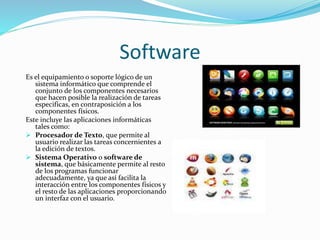 Software 
Es el equipamiento o soporte lógico de un 
sistema informático que comprende el 
conjunto de los componentes necesarios 
que hacen posible la realización de tareas 
especificas, en contraposición a los 
componentes físicos. 
Este incluye las aplicaciones informáticas 
tales como: 
 Procesador de Texto, que permite al 
usuario realizar las tareas concernientes a 
la edición de textos. 
 Sistema Operativo o software de 
sistema, que básicamente permite al resto 
de los programas funcionar 
adecuadamente, ya que así facilita la 
interacción entre los componentes físicos y 
el resto de las aplicaciones proporcionando 
un interfaz con el usuario. 
 