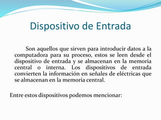 Dispositivo de Entrada 
Son aquellos que sirven para introducir datos a la 
computadora para su proceso, estos se leen desde el 
dispositivo de entrada y se almacenan en la memoria 
central o interna. Los dispositivos de entrada 
convierten la información en señales de eléctricas que 
se almacenan en la memoria central. 
Entre estos dispositivos podemos mencionar: 
 