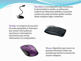 Micrófono: es un dispositivo que transforma 
la electricidad en sonido, se utiliza para 
traducir las vibraciones debidas a la presión 
acústica las cuales permiten grabar sonidos 
desde cualquier lugar o elemento. 
Teclado: se compone de una serie 
de teclas agrupadas en funciones 
que actúan como palancas 
mecánicas o interruptores 
electrónicos que envían 
información a la computadora. 
Mouse: dispositivo que mueve un 
puntero electrónico sobre una 
pantalla que facilita la interacción 
usuario-máquina. 
 