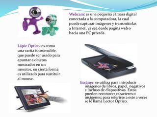 Escáner: se utiliza para introducir 
imágenes de libros, papel, negativos 
e incluso de diapositivas. Estos 
pueden reconocer caracteres o 
imágenes; para referirse a este a veces 
se le llama Lector Óptico. 
Lápiz Óptico: es como 
una varita fotosensible, 
que puede ser usado para 
apuntar a objetos 
mostrados en un 
monitor, en cierta forma 
es utilizado para sustituir 
al mouse. 
Webcam: es una pequeña cámara digital 
conectada a la computadora, la cual 
puede capturar imágenes y transmitirlas 
a Internet, ya sea desde pagina web o 
hacia una PC privada. 
 