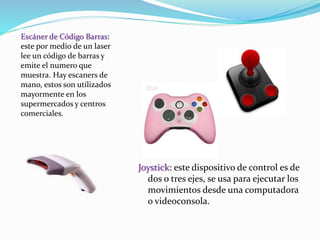 Joystick: este dispositivo de control es de 
dos o tres ejes, se usa para ejecutar los 
movimientos desde una computadora 
o videoconsola. 
Escáner de Código Barras: 
este por medio de un laser 
lee un código de barras y 
emite el numero que 
muestra. Hay escaners de 
mano, estos son utilizados 
mayormente en los 
supermercados y centros 
comerciales. 
 