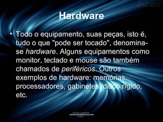 Hardware
• Todo o equipamento, suas peças, isto é,
tudo o que "pode ser tocado", denomina-
se hardware. Alguns equipamentos como
monitor, teclado e mouse são também
chamados de periféricos. Outros
exemplos de hardware: memórias,
processadores, gabinetes, disco rígido,
etc.
 