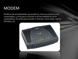 Periférico de entrada/salida, que puede ser interno o externo a una
computadora, y sirve para a conectar una línea telefónica con la
computadora. Se utiliza para acceder a internet u otras redes, realizar
llamadas, etc
MODEM
 