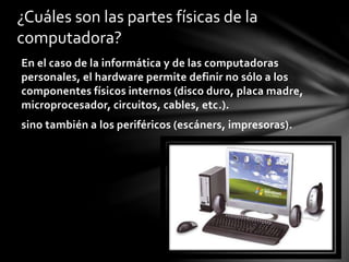 En el caso de la informática y de las computadoras
personales, el hardware permite definir no sólo a los
componentes físicos internos (disco duro, placa madre,
microprocesador, circuitos, cables, etc.).
sino también a los periféricos (escáners, impresoras).
¿Cuáles son las partes físicas de la
computadora?
 