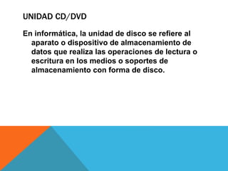 UNIDAD CD/DVD
En informática, la unidad de disco se refiere al
aparato o dispositivo de almacenamiento de
datos que realiza las operaciones de lectura o
escritura en los medios o soportes de
almacenamiento con forma de disco.
 