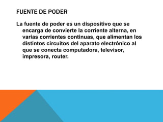 FUENTE DE PODER
La fuente de poder es un dispositivo que se
encarga de convierte la corriente alterna, en
varias corrientes continuas, que alimentan los
distintos circuitos del aparato electrónico al
que se conecta computadora, televisor,
impresora, router.
 