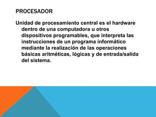 PROCESADOR
Unidad de procesamiento central es el hardware
dentro de una computadora u otros
dispositivos programables, que interpreta las
instrucciones de un programa informático
mediante la realización de las operaciones
básicas aritméticas, lógicas y de entrada/salida
del sistema.
 